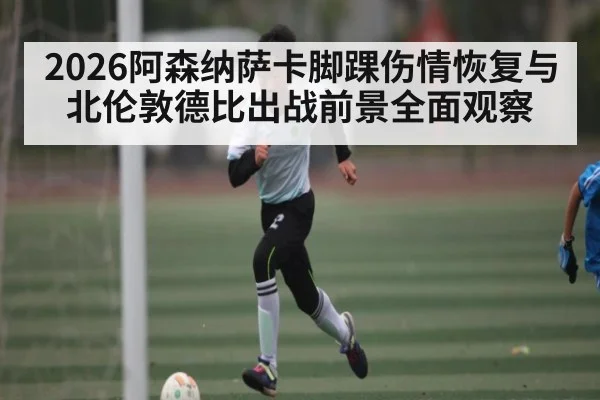 2026阿森纳萨卡脚踝伤情恢复与北伦敦德比出战前景全面观察