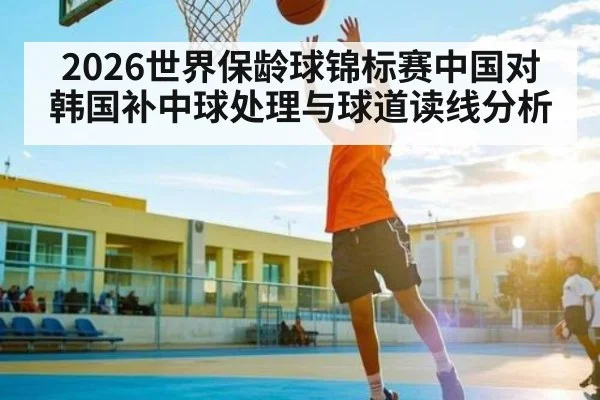 2026世界保龄球锦标赛中国对韩国补中球处理与球道读线分析